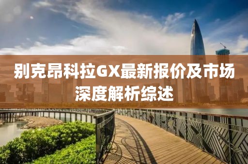 別克昂科拉GX最新報(bào)價(jià)及市場(chǎng)深度解析綜述