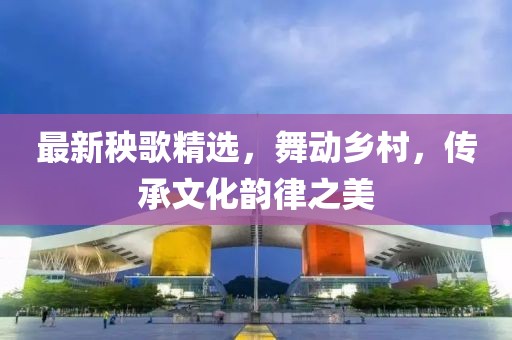 最新秧歌精選，舞動(dòng)鄉(xiāng)村，傳承文化韻律之美