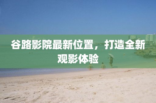 谷路影院最新位置，打造全新觀影體驗(yàn)