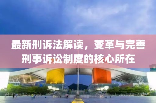 最新刑訴法解讀，變革與完善刑事訴訟制度的核心所在