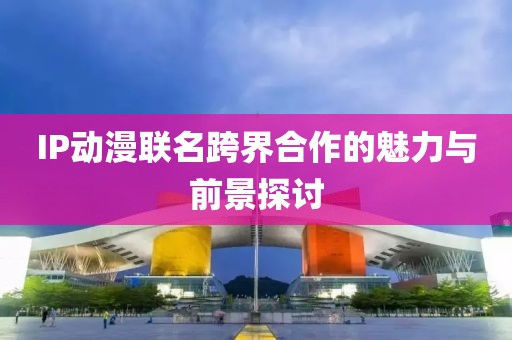 IP動漫聯(lián)名跨界合作的魅力與前景探討