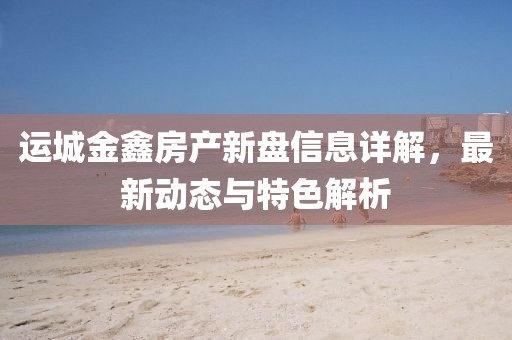 運(yùn)城金鑫房產(chǎn)新盤信息詳解，最新動(dòng)態(tài)與特色解析