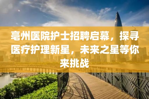 亳州醫(yī)院護(hù)士招聘啟幕，探尋醫(yī)療護(hù)理新星，未來之星等你來挑戰(zhàn)
