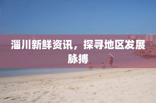 淄川新鮮資訊，探尋地區(qū)發(fā)展脈搏