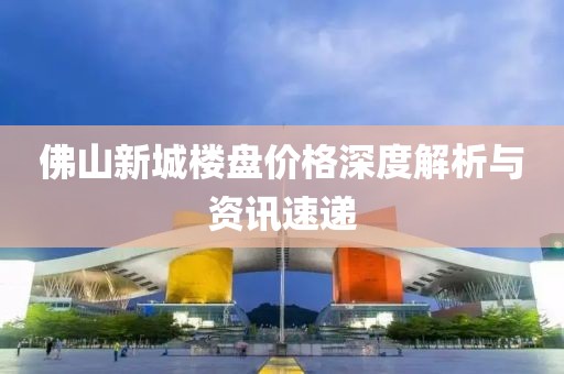 佛山新城樓盤(pán)價(jià)格深度解析與資訊速遞