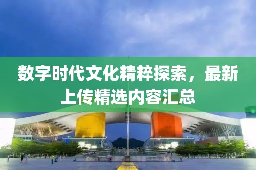 數(shù)字時代文化精粹探索，最新上傳精選內(nèi)容匯總