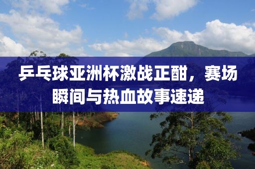 乒乓球亞洲杯激戰(zhàn)正酣，賽場瞬間與熱血故事速遞