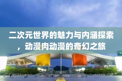 二次元世界的魅力與內(nèi)涵探索，動漫肉動漫的奇幻之旅