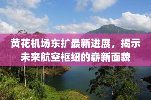 黃花機(jī)場(chǎng)東擴(kuò)最新進(jìn)展，揭示未來(lái)航空樞紐的嶄新面貌