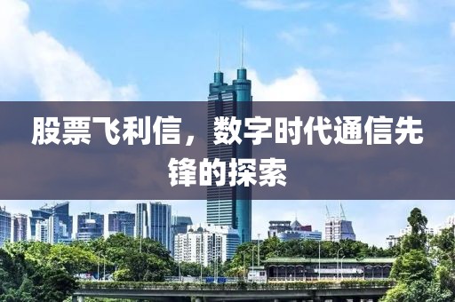 股票飛利信，數(shù)字時(shí)代通信先鋒的探索