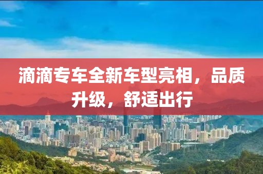 滴滴專車全新車型亮相，品質(zhì)升級，舒適出行