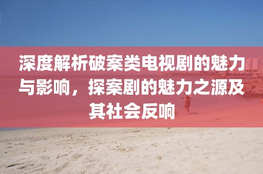 深度解析破案類電視劇的魅力與影響，探案劇的魅力之源及其社會反響