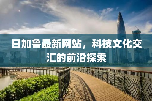 日加魯最新網(wǎng)站，科技文化交匯的前沿探索