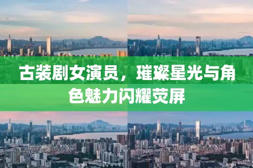 古裝劇女演員，璀璨星光與角色魅力閃耀熒屏
