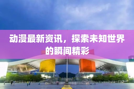 動(dòng)漫最新資訊，探索未知世界的瞬間精彩