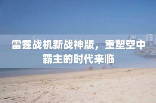 雷霆戰(zhàn)機(jī)新戰(zhàn)神版，重塑空中霸主的時(shí)代來臨
