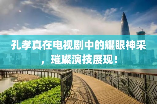 孔孝真在電視劇中的耀眼神采，璀璨演技展現(xiàn)！