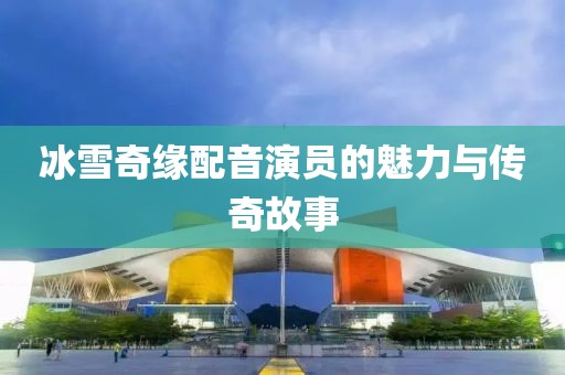 冰雪奇緣配音演員的魅力與傳奇故事