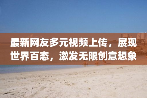 最新網(wǎng)友多元視頻上傳，展現(xiàn)世界百態(tài)，激發(fā)無限創(chuàng)意想象
