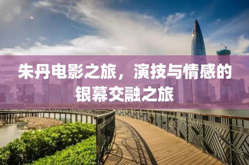 朱丹電影之旅，演技與情感的銀幕交融之旅