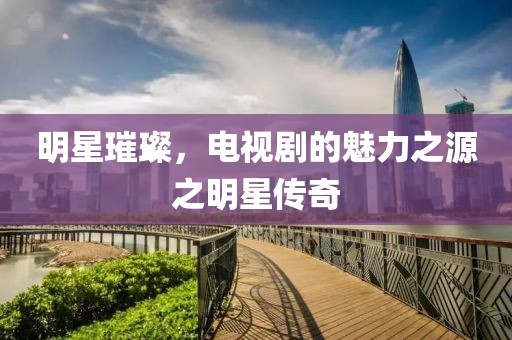 明星璀璨，電視劇的魅力之源之明星傳奇
