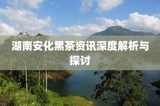 湖南安化黑茶資訊深度解析與探討