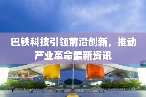 巴鐵科技引領前沿創(chuàng)新，推動產(chǎn)業(yè)革命最新資訊