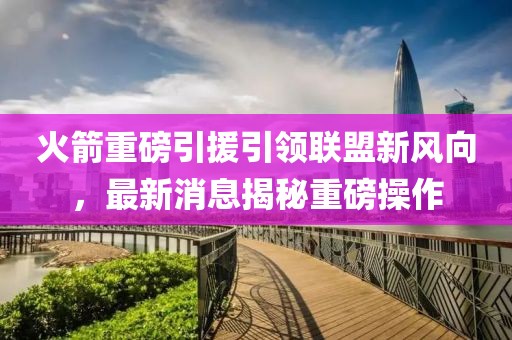 火箭重磅引援引領(lǐng)聯(lián)盟新風(fēng)向，最新消息揭秘重磅操作