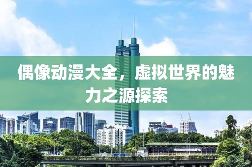 偶像動漫大全，虛擬世界的魅力之源探索