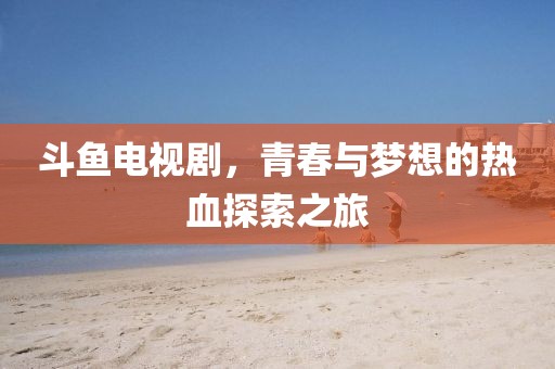 斗魚電視劇，青春與夢(mèng)想的熱血探索之旅