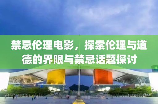 禁忌倫理電影，探索倫理與道德的界限與禁忌話題探討
