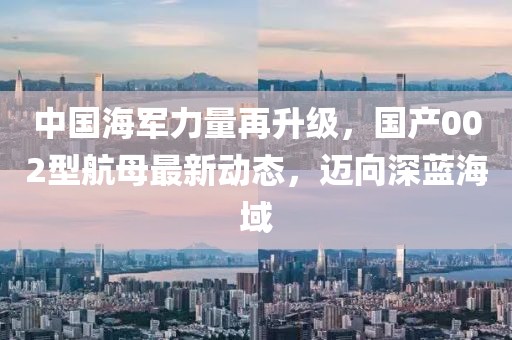 中國海軍力量再升級，國產(chǎn)002型航母最新動態(tài)，邁向深藍海域