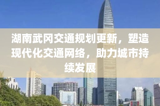 湖南武岡交通規(guī)劃更新，塑造現(xiàn)代化交通網(wǎng)絡(luò)，助力城市持續(xù)發(fā)展