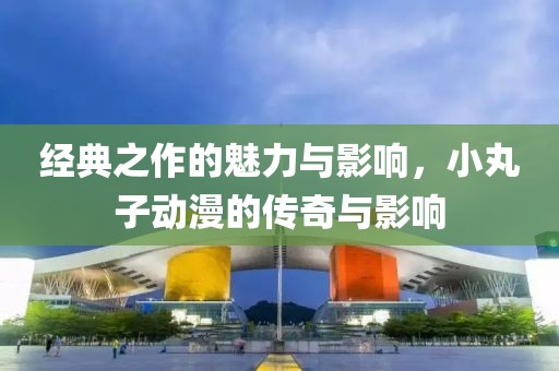 經(jīng)典之作的魅力與影響，小丸子動漫的傳奇與影響