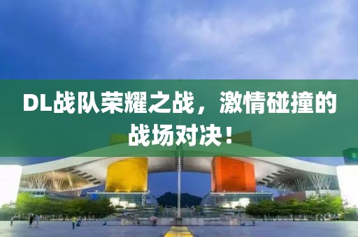 DL戰(zhàn)隊(duì)榮耀之戰(zhàn)，激情碰撞的戰(zhàn)場對(duì)決！