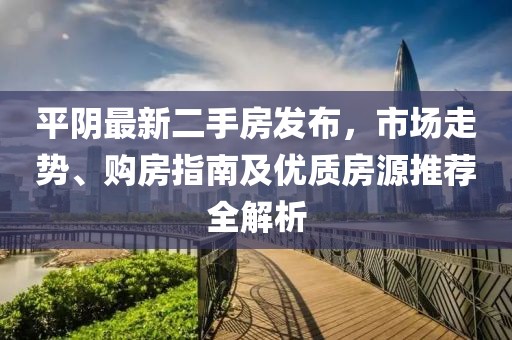 平陰最新二手房發(fā)布，市場走勢、購房指南及優(yōu)質房源推薦全解析