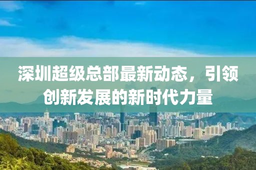 深圳超級(jí)總部最新動(dòng)態(tài)，引領(lǐng)創(chuàng)新發(fā)展的新時(shí)代力量