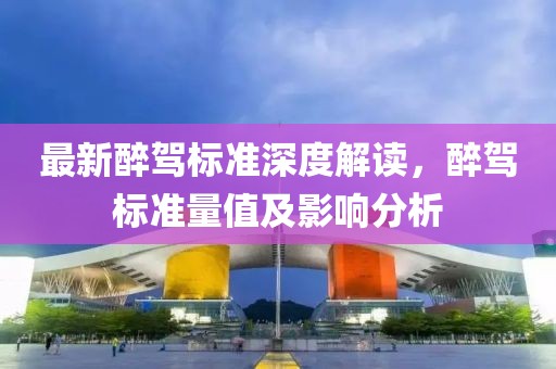 最新醉駕標(biāo)準(zhǔn)深度解讀，醉駕標(biāo)準(zhǔn)量值及影響分析