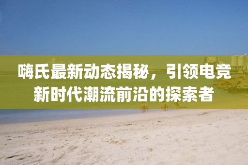 嗨氏最新動(dòng)態(tài)揭秘，引領(lǐng)電競(jìng)新時(shí)代潮流前沿的探索者