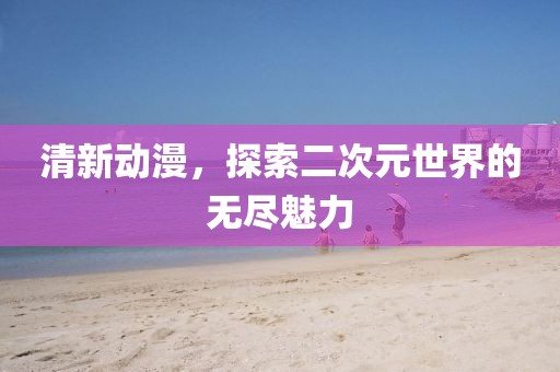 清新動漫，探索二次元世界的無盡魅力
