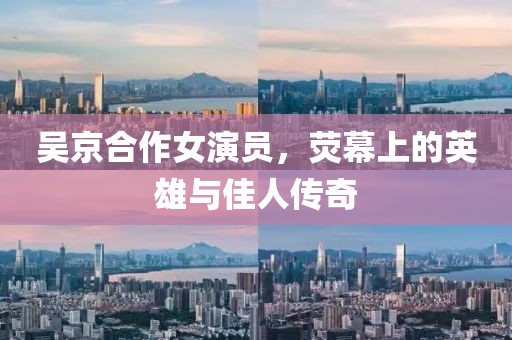 吳京合作女演員，熒幕上的英雄與佳人傳奇