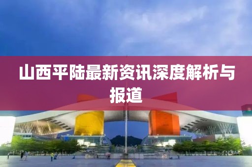 山西平陸最新資訊深度解析與報(bào)道