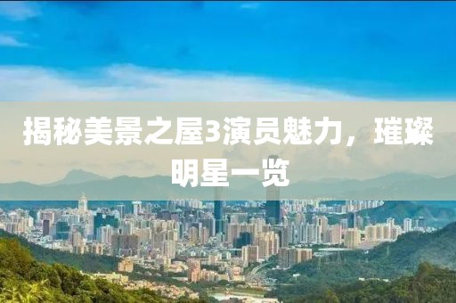 揭秘美景之屋3演員魅力，璀璨明星一覽