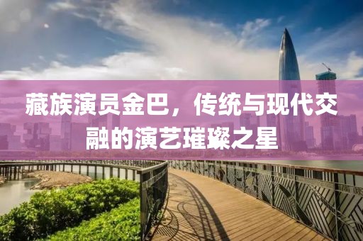 藏族演員金巴，傳統(tǒng)與現(xiàn)代交融的演藝璀璨之星