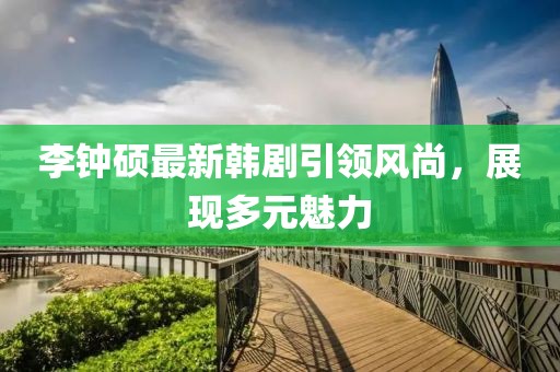 李鐘碩最新韓劇引領(lǐng)風(fēng)尚，展現(xiàn)多元魅力