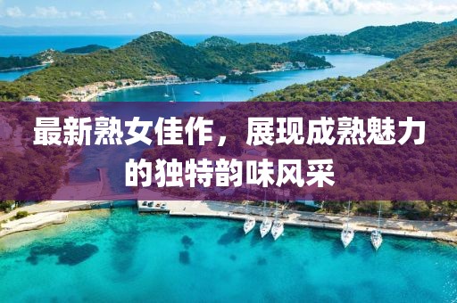 最新熟女佳作，展現(xiàn)成熟魅力的獨(dú)特韻味風(fēng)采