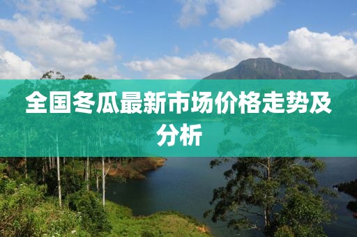 全國冬瓜最新市場價格走勢及分析