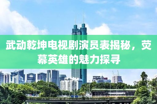 武動(dòng)乾坤電視劇演員表揭秘，熒幕英雄的魅力探尋