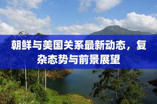 朝鮮與美國關(guān)系最新動態(tài)，復(fù)雜態(tài)勢與前景展望