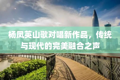 楊鳳英山歌對唱新作品，傳統(tǒng)與現(xiàn)代的完美融合之聲